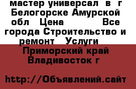 мастер универсал  в  г.Белогорске Амурской обл › Цена ­ 3 000 - Все города Строительство и ремонт » Услуги   . Приморский край,Владивосток г.